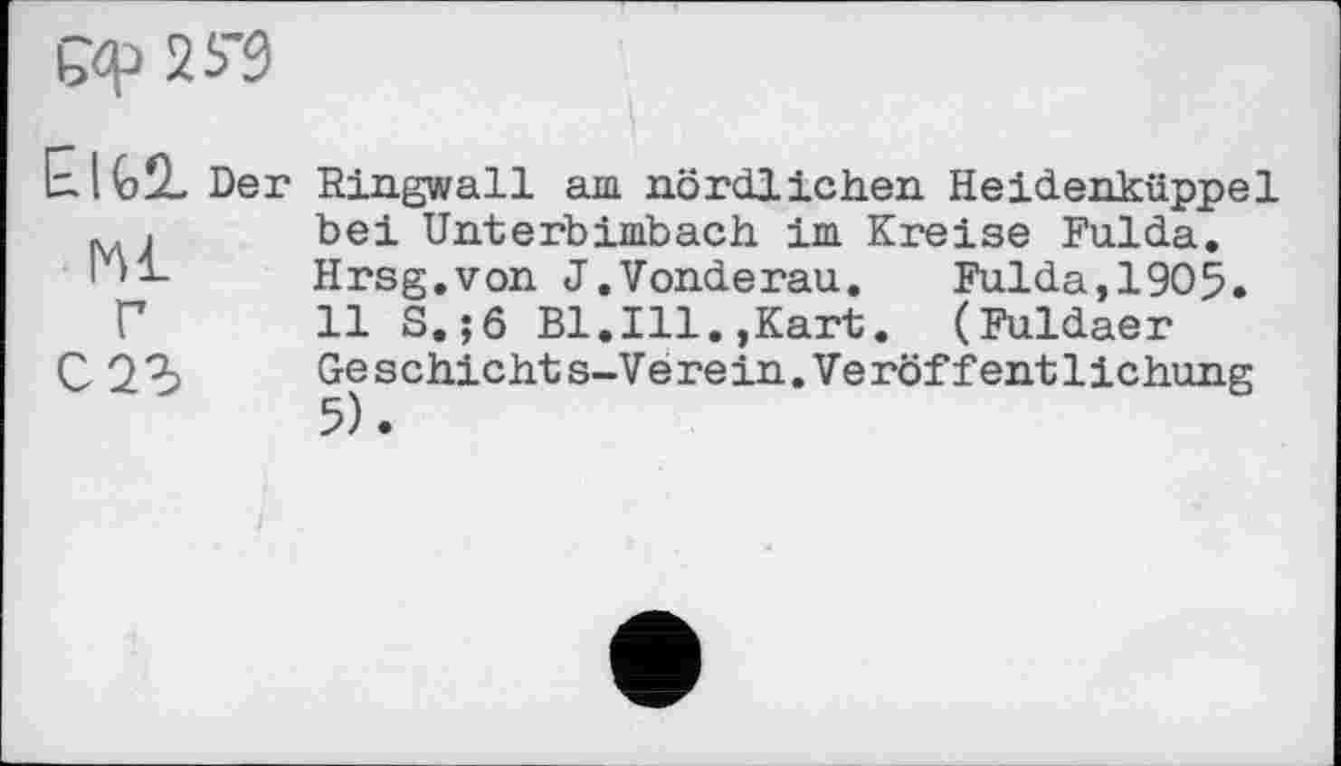 ﻿
E.IG2- Der
Kl Г
Ringwall am nördlichen Heidenkiippel bei Unterbimbach im Kreise Fulda. Hrsg.von J.Vonderau.	Fulda,1905.
11 S.;6 Bl.Ill.,Kart. (Fuldaer Geschieht s-V e rein.Ve röffent1ichung 5).